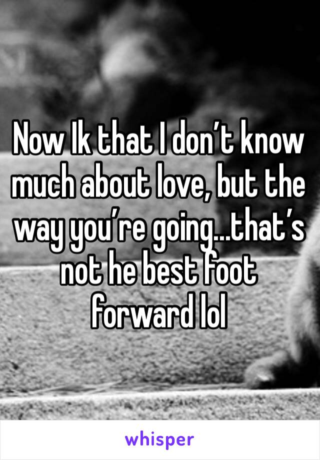 Now Ik that I don’t know much about love, but the way you’re going...that’s not he best foot forward lol
