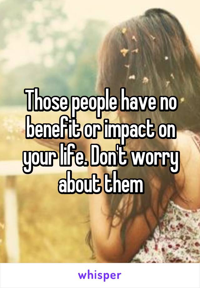 Those people have no benefit or impact on your life. Don't worry about them