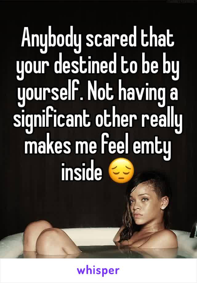 Anybody scared that your destined to be by yourself. Not having a significant other really makes me feel emty inside 😔