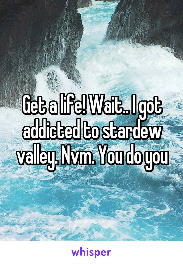 Get a life! Wait.. I got addicted to stardew valley. Nvm. You do you