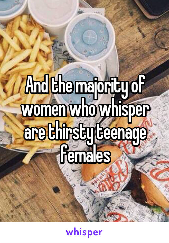And the majority of women who whisper are thirsty teenage females