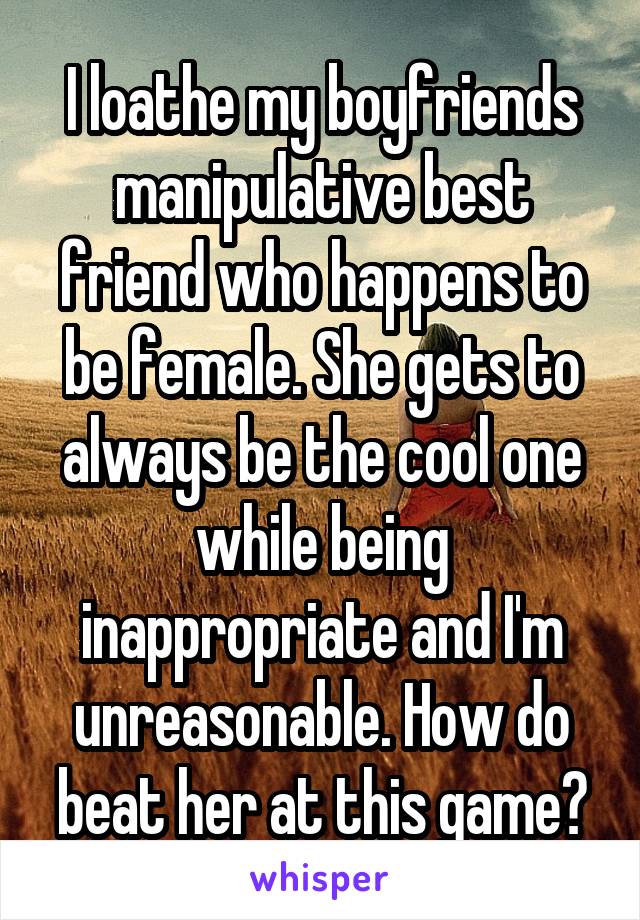 I loathe my boyfriends manipulative best friend who happens to be female. She gets to always be the cool one while being inappropriate and I'm unreasonable. How do beat her at this game?