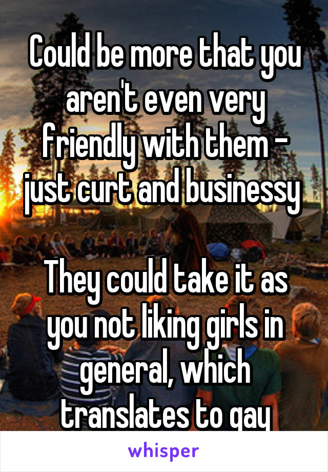 Could be more that you aren't even very friendly with them - just curt and businessy 

They could take it as you not liking girls in general, which translates to gay