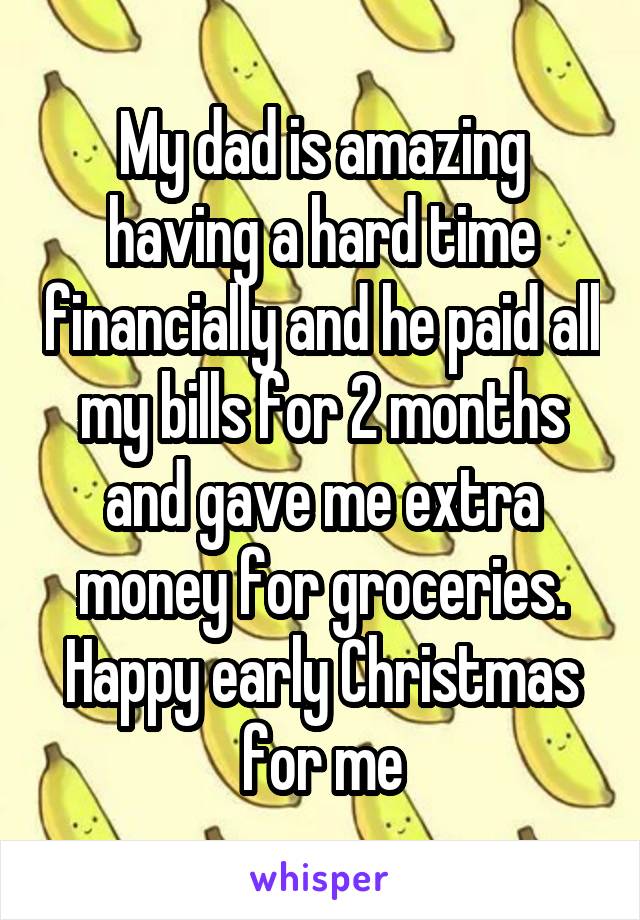 My dad is amazing having a hard time financially and he paid all my bills for 2 months and gave me extra money for groceries. Happy early Christmas for me
