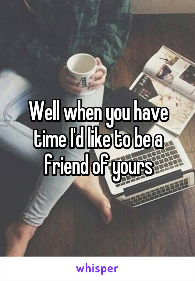 Well when you have time I'd like to be a friend of yours