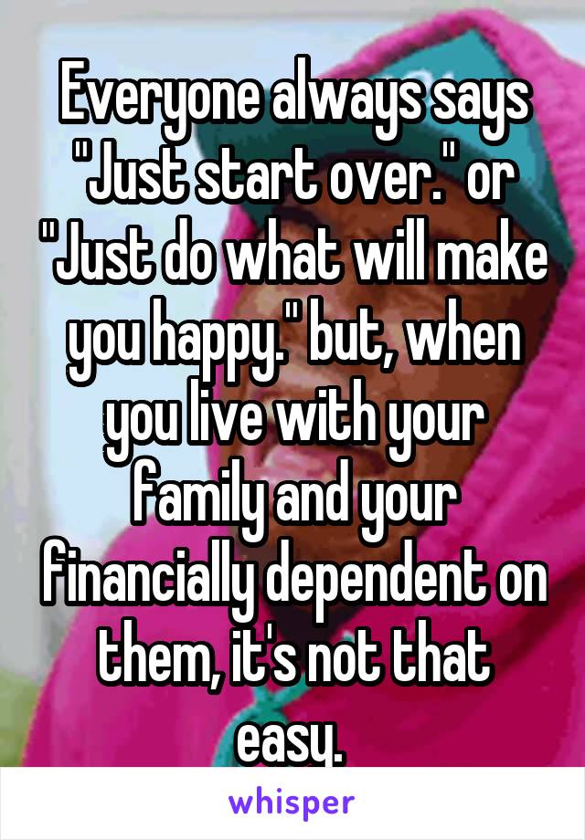 Everyone always says "Just start over." or "Just do what will make you happy." but, when you live with your family and your financially dependent on them, it's not that easy. 