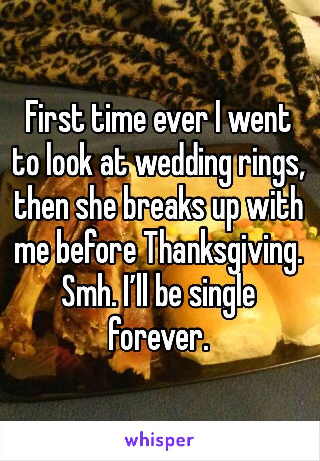First time ever I went to look at wedding rings, then she breaks up with me before Thanksgiving. Smh. I’ll be single forever. 