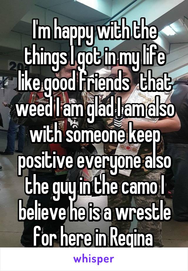 I'm happy with the things I got in my life like good friends   that weed I am glad I am also with someone keep positive everyone also the guy in the camo I believe he is a wrestle for here in Regina 