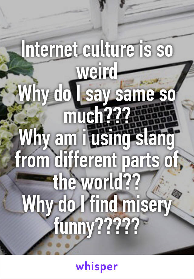 Internet culture is so weird
Why do I say same so much???
Why am i using slang from different parts of the world??
Why do I find misery funny?????
