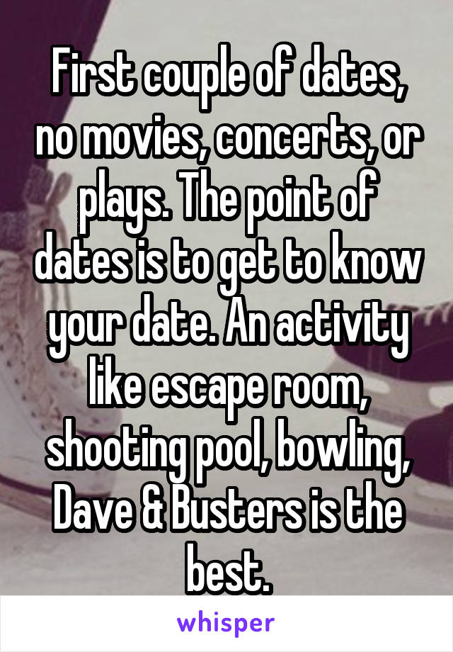 First couple of dates, no movies, concerts, or plays. The point of dates is to get to know your date. An activity like escape room, shooting pool, bowling, Dave & Busters is the best.