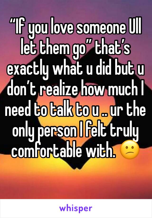 “If you love someone Ull let them go” that’s exactly what u did but u don’t realize how much I need to talk to u .. ur the only person I felt truly comfortable with. 😕