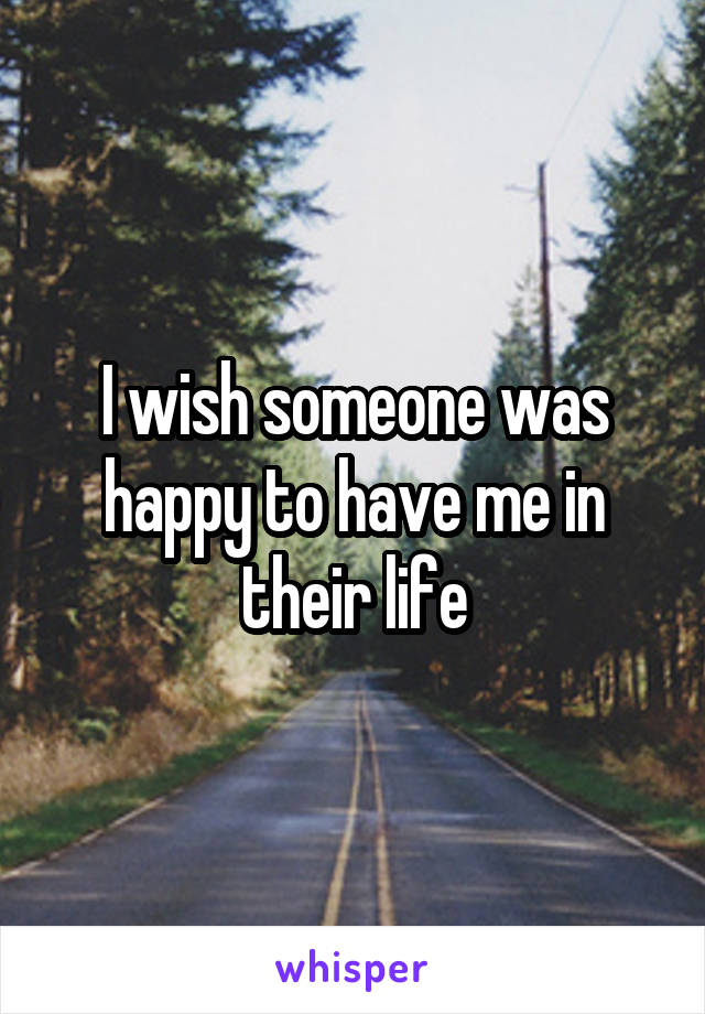 I wish someone was happy to have me in their life