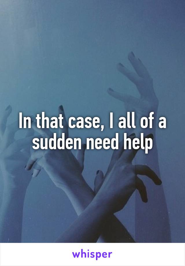 In that case, I all of a sudden need help