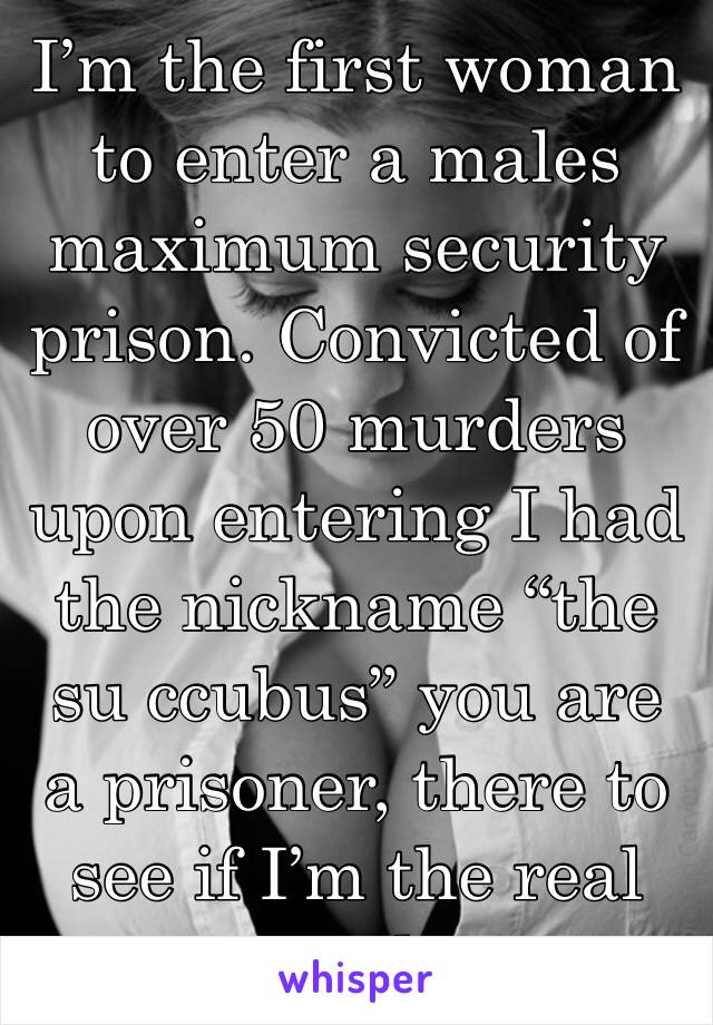 I’m the first woman to enter a males maximum security prison. Convicted of over 50 murders upon entering I had the nickname “the su ccubus” you are a prisoner, there to see if I’m the real deal.