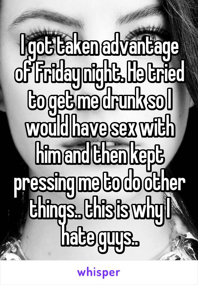 I got taken advantage of Friday night. He tried to get me drunk so I would have sex with him and then kept pressing me to do other things.. this is why I hate guys..