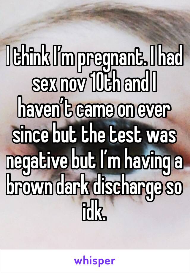 I think I’m pregnant. I had sex nov 10th and I haven’t came on ever since but the test was negative but I’m having a brown dark discharge so idk.