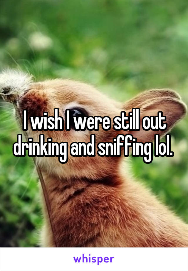 I wish I were still out drinking and sniffing lol. 