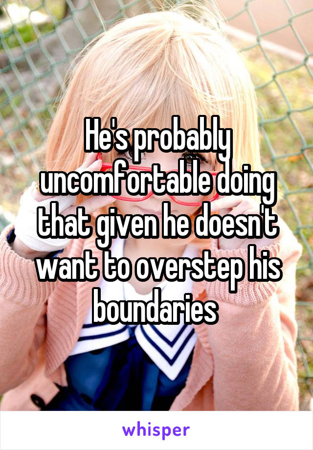 He's probably uncomfortable doing that given he doesn't want to overstep his boundaries 