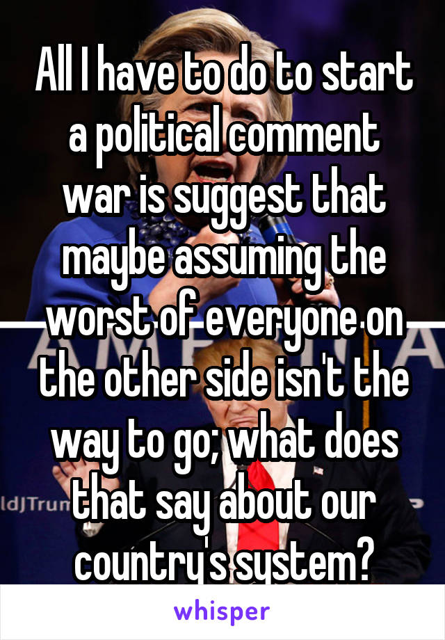 All I have to do to start a political comment war is suggest that maybe assuming the worst of everyone on the other side isn't the way to go; what does that say about our country's system?