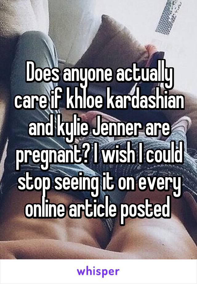 Does anyone actually care if khloe kardashian and kylie Jenner are pregnant? I wish I could stop seeing it on every online article posted 