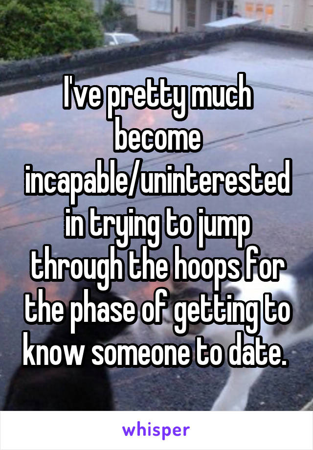 I've pretty much become incapable/uninterested in trying to jump through the hoops for the phase of getting to know someone to date. 