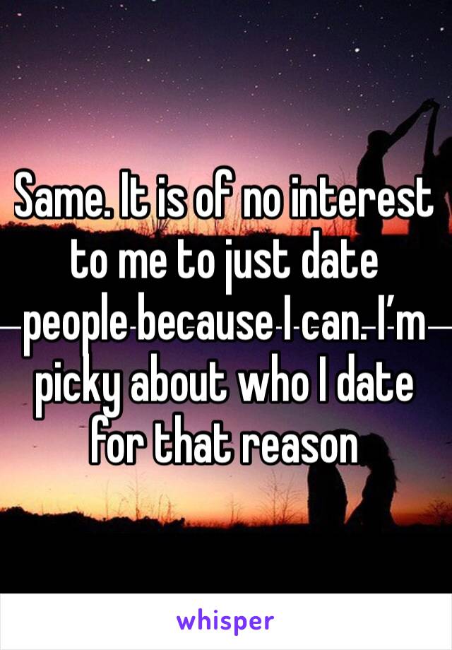 Same. It is of no interest to me to just date people because I can. I’m picky about who I date for that reason