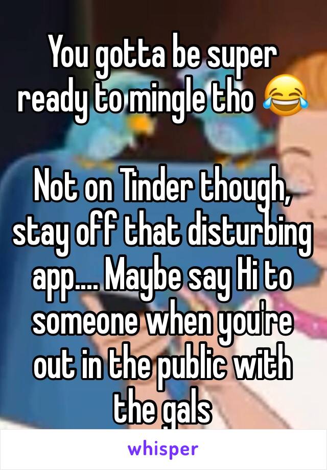 You gotta be super ready to mingle tho 😂

Not on Tinder though, stay off that disturbing app.... Maybe say Hi to someone when you're out in the public with the gals 