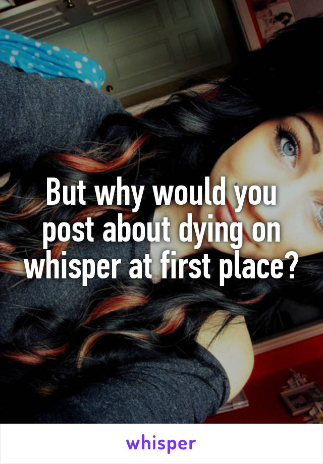 But why would you post about dying on whisper at first place?
