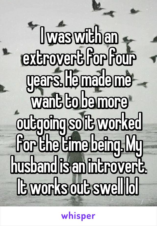 I was with an extrovert for four years. He made me want to be more outgoing so it worked for the time being. My husband is an introvert. It works out swell lol 
