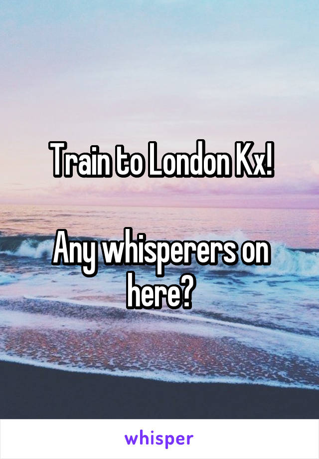 Train to London Kx!

Any whisperers on here?