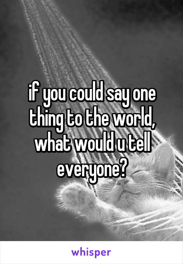 if you could say one thing to the world, what would u tell everyone?