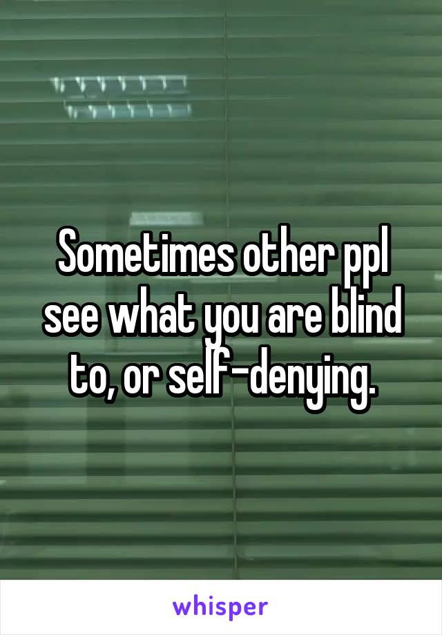 Sometimes other ppl see what you are blind to, or self-denying.