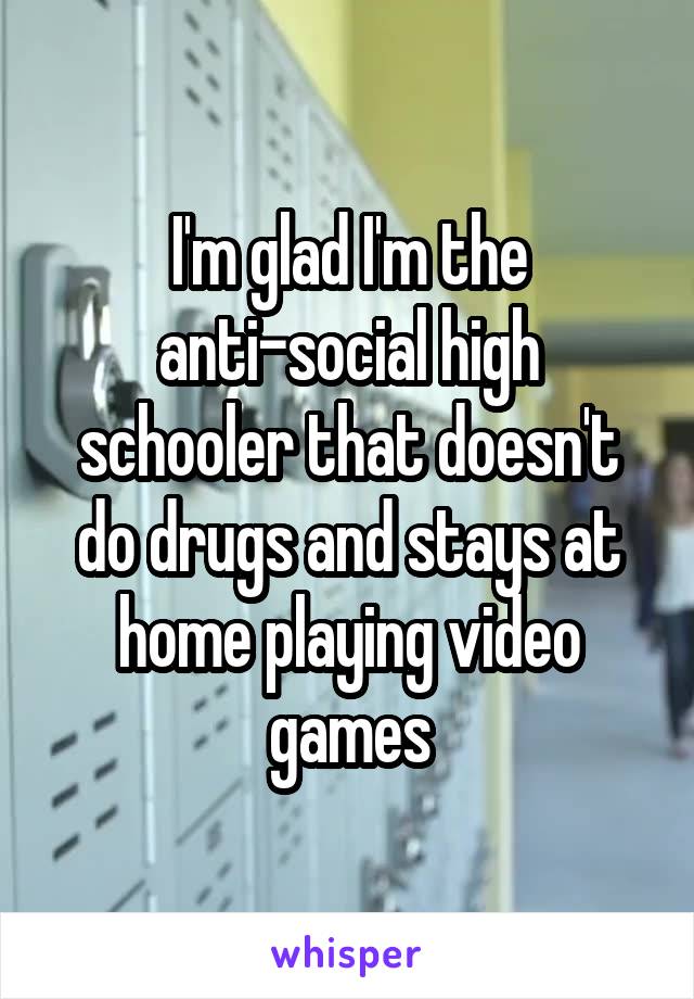 I'm glad I'm the anti-social high schooler that doesn't do drugs and stays at home playing video games