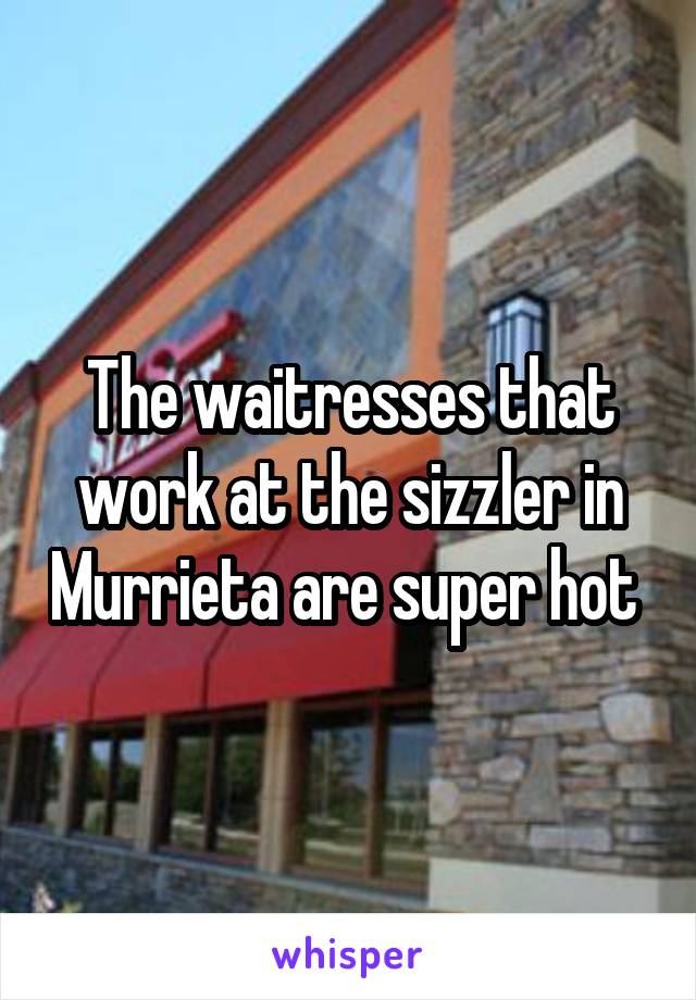 The waitresses that work at the sizzler in Murrieta are super hot 
