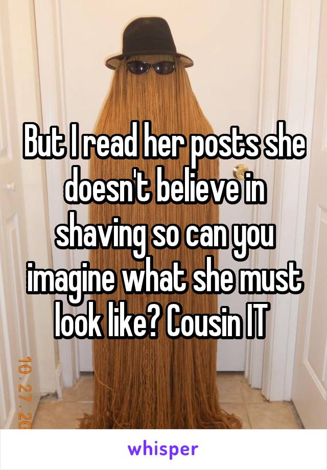 But I read her posts she doesn't believe in shaving so can you imagine what she must look like? Cousin IT 