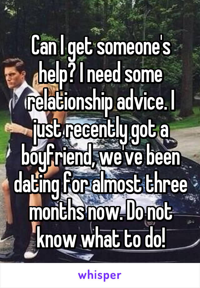 Can I get someone's help? I need some relationship advice. I just recently got a boyfriend, we've been dating for almost three months now. Do not know what to do!
