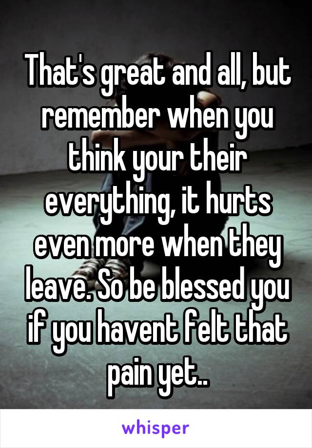 That's great and all, but remember when you think your their everything, it hurts even more when they leave. So be blessed you if you havent felt that pain yet..