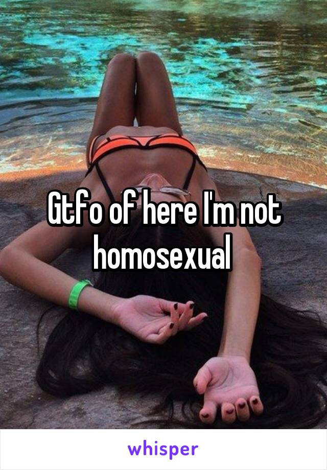 Gtfo of here I'm not homosexual 