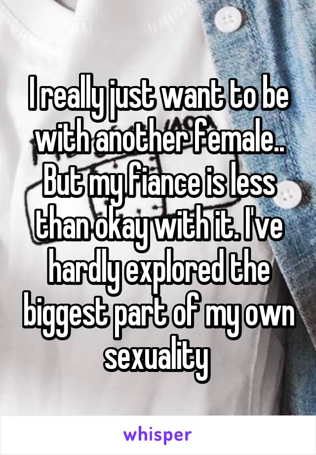 I really just want to be with another female.. But my fiance is less than okay with it. I've hardly explored the biggest part of my own sexuality 