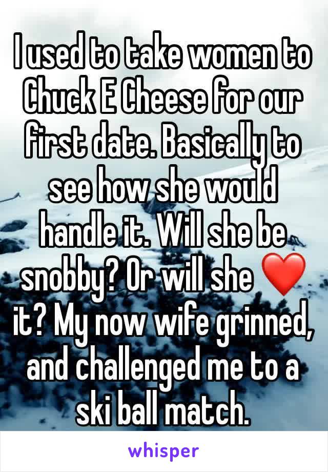 I used to take women to Chuck E Cheese for our first date. Basically to see how she would handle it. Will she be snobby? Or will she ❤️ it? My now wife grinned, and challenged me to a ski ball match.