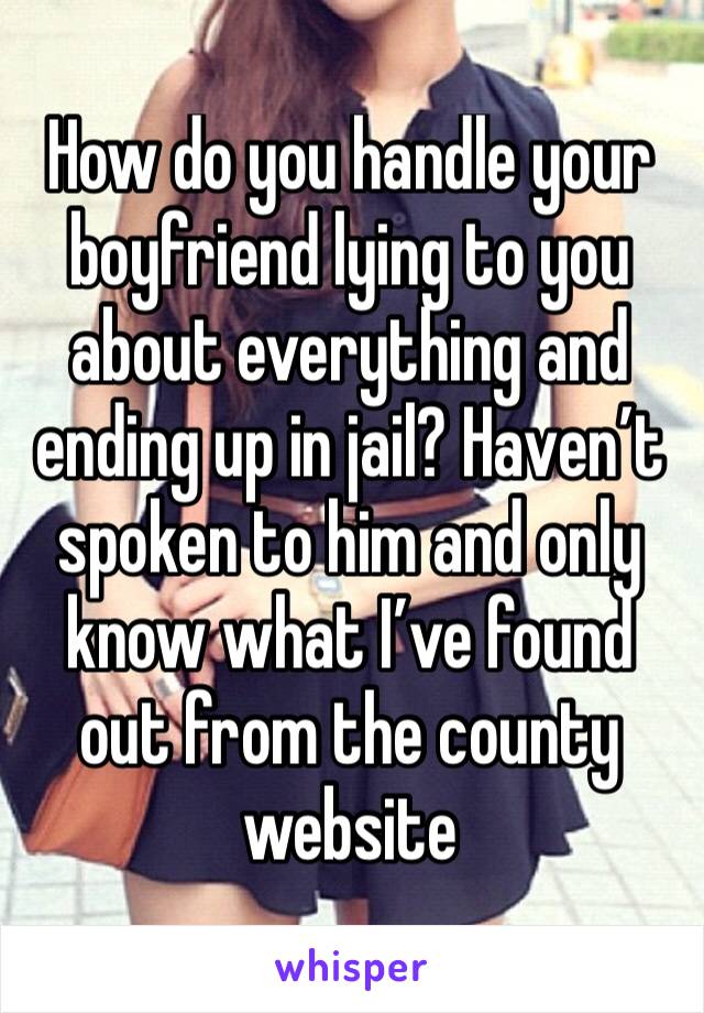 How do you handle your boyfriend lying to you about everything and ending up in jail? Haven’t spoken to him and only know what I’ve found out from the county website 
