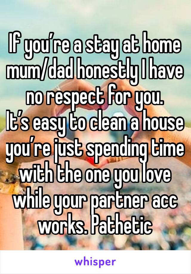 If you’re a stay at home mum/dad honestly I have no respect for you. 
It’s easy to clean a house you’re just spending time with the one you love while your partner acc works. Pathetic 