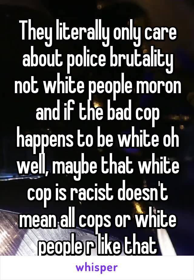 They literally only care about police brutality not white people moron and if the bad cop happens to be white oh well, maybe that white cop is racist doesn't mean all cops or white people r like that