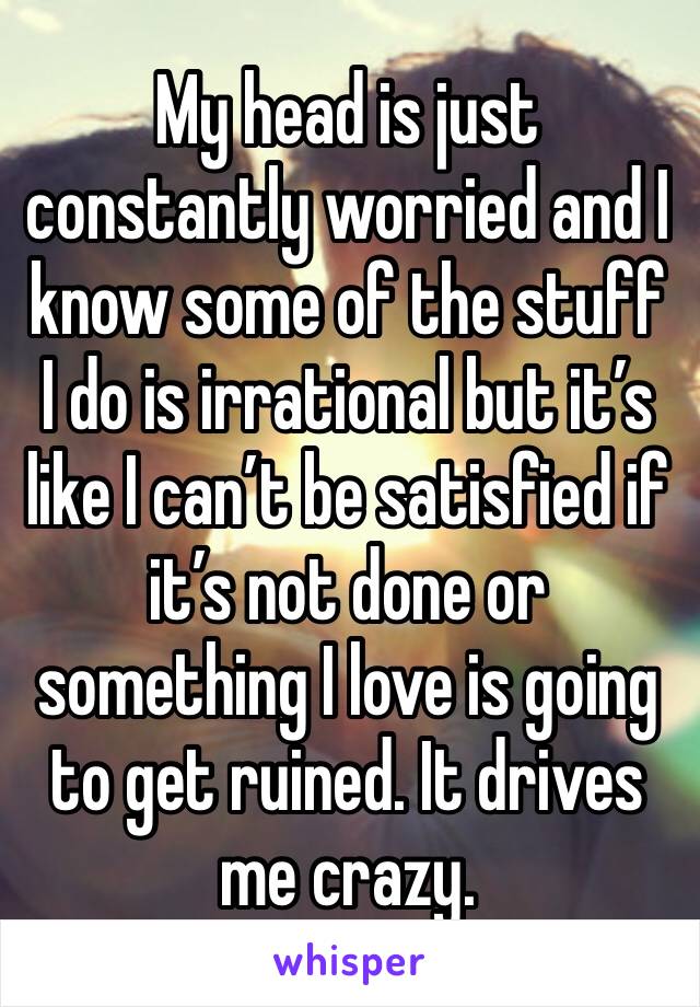 My head is just constantly worried and I know some of the stuff I do is irrational but it’s like I can’t be satisfied if it’s not done or something I love is going to get ruined. It drives me crazy.