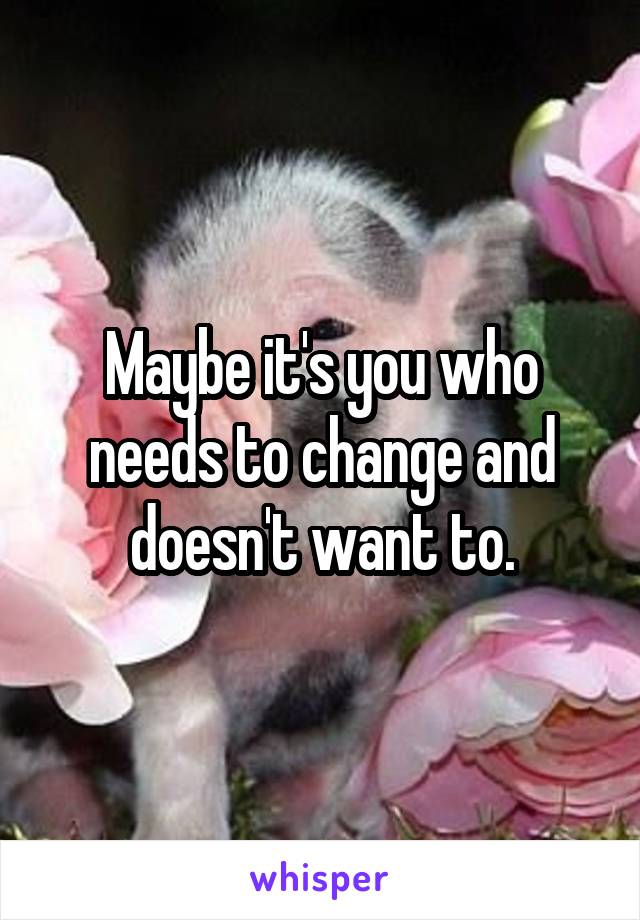 Maybe it's you who needs to change and doesn't want to.