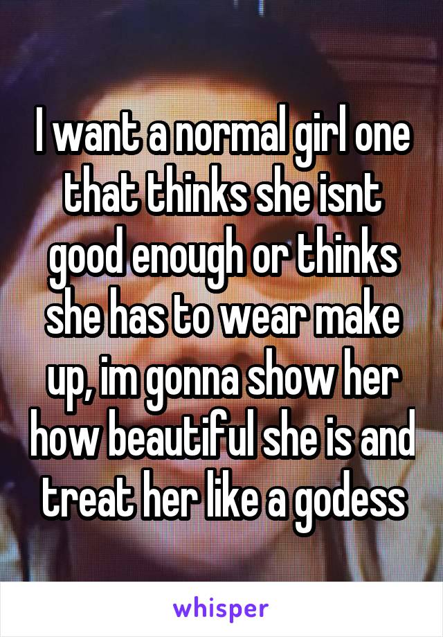 I want a normal girl one that thinks she isnt good enough or thinks she has to wear make up, im gonna show her how beautiful she is and treat her like a godess