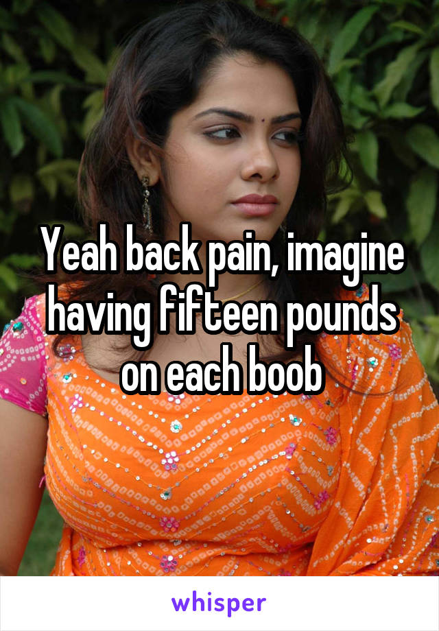 Yeah back pain, imagine having fifteen pounds on each boob