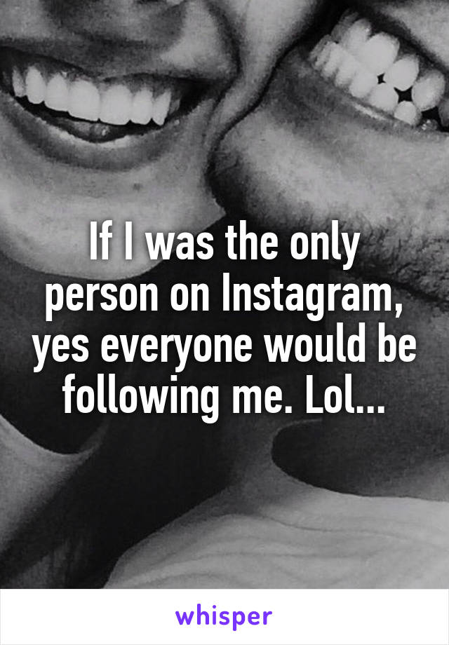 If I was the only person on Instagram, yes everyone would be following me. Lol...