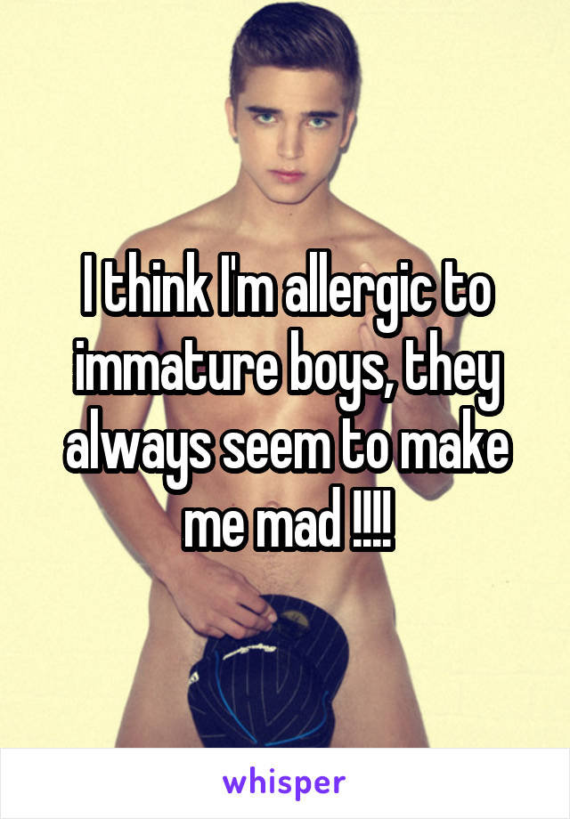 I think I'm allergic to immature boys, they always seem to make me mad !!!!