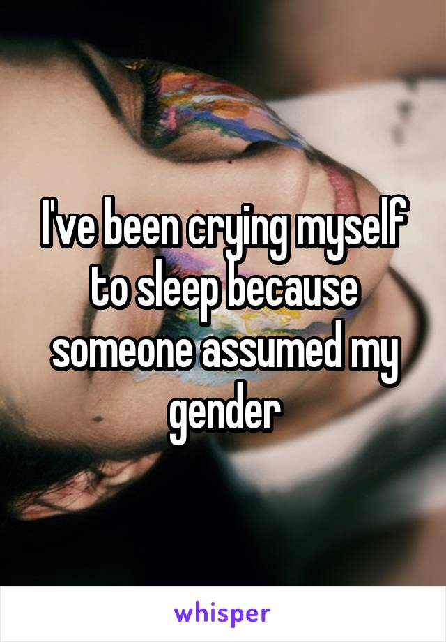 I've been crying myself to sleep because someone assumed my gender